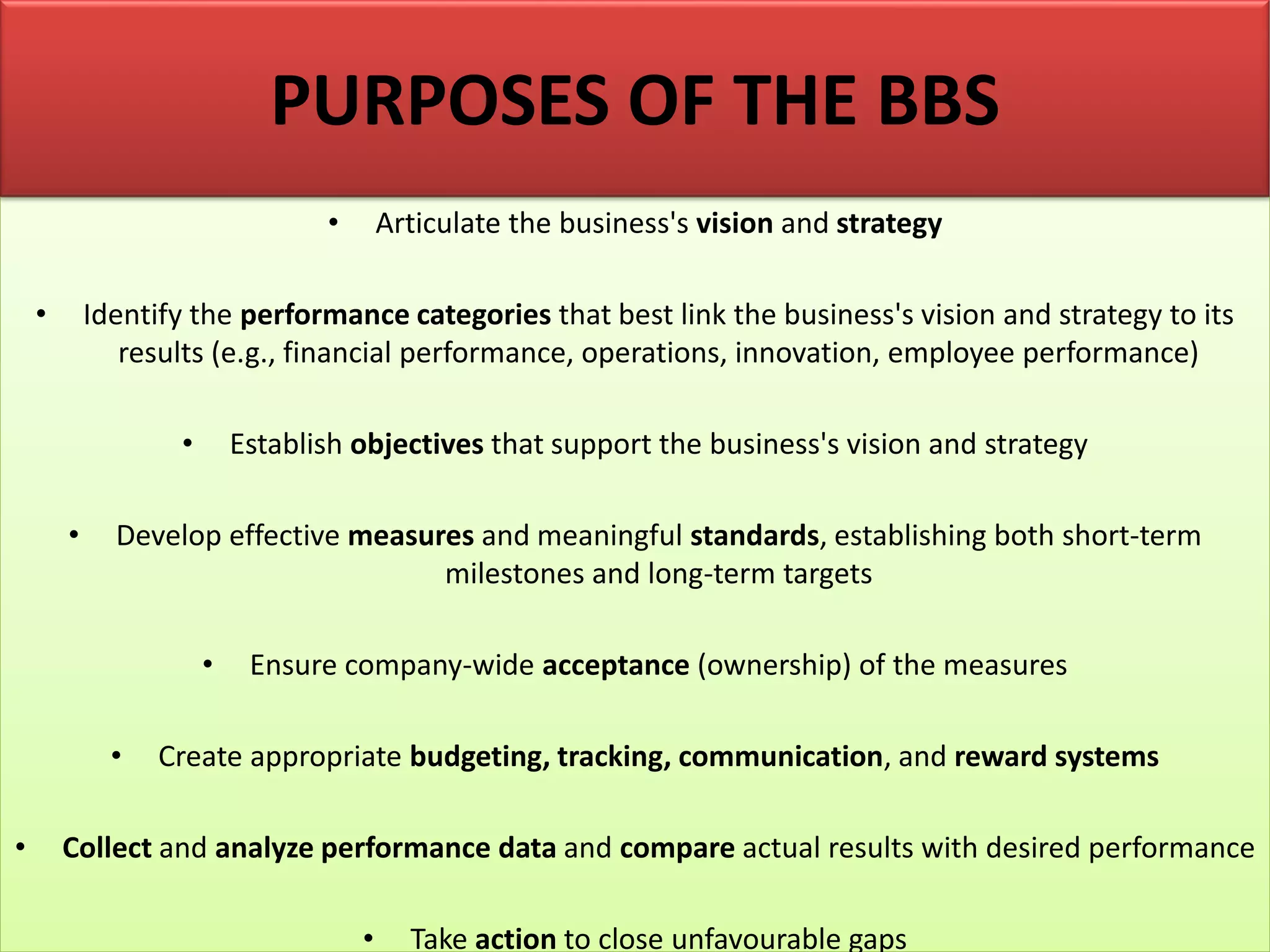 • Articulate the business's vision and strategy
• Identify the performance categories that best link the business's vision and strategy to its
results (e.g., financial performance, operations, innovation, employee performance)
• Establish objectives that support the business's vision and strategy
• Develop effective measures and meaningful standards, establishing both short-term
milestones and long-term targets
• Ensure company-wide acceptance (ownership) of the measures
• Create appropriate budgeting, tracking, communication, and reward systems
• Collect and analyze performance data and compare actual results with desired performance
• Take action to close unfavourable gaps
PURPOSES OF THE BBS
 