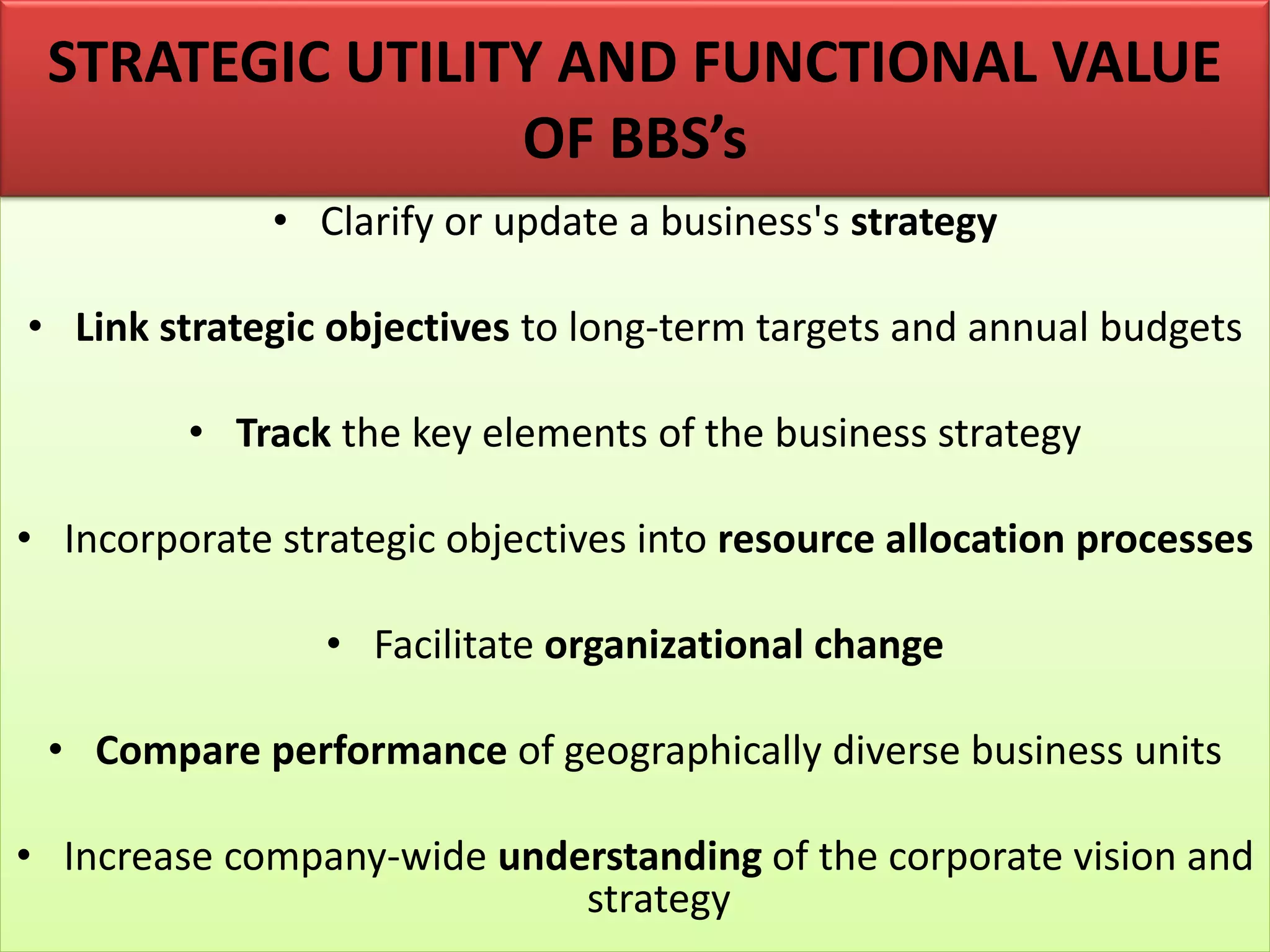 • Clarify or update a business's strategy
• Link strategic objectives to long-term targets and annual budgets
• Track the key elements of the business strategy
• Incorporate strategic objectives into resource allocation processes
• Facilitate organizational change
• Compare performance of geographically diverse business units
• Increase company-wide understanding of the corporate vision and
strategy
STRATEGIC UTILITY AND FUNCTIONAL VALUE
OF BBS’s
 