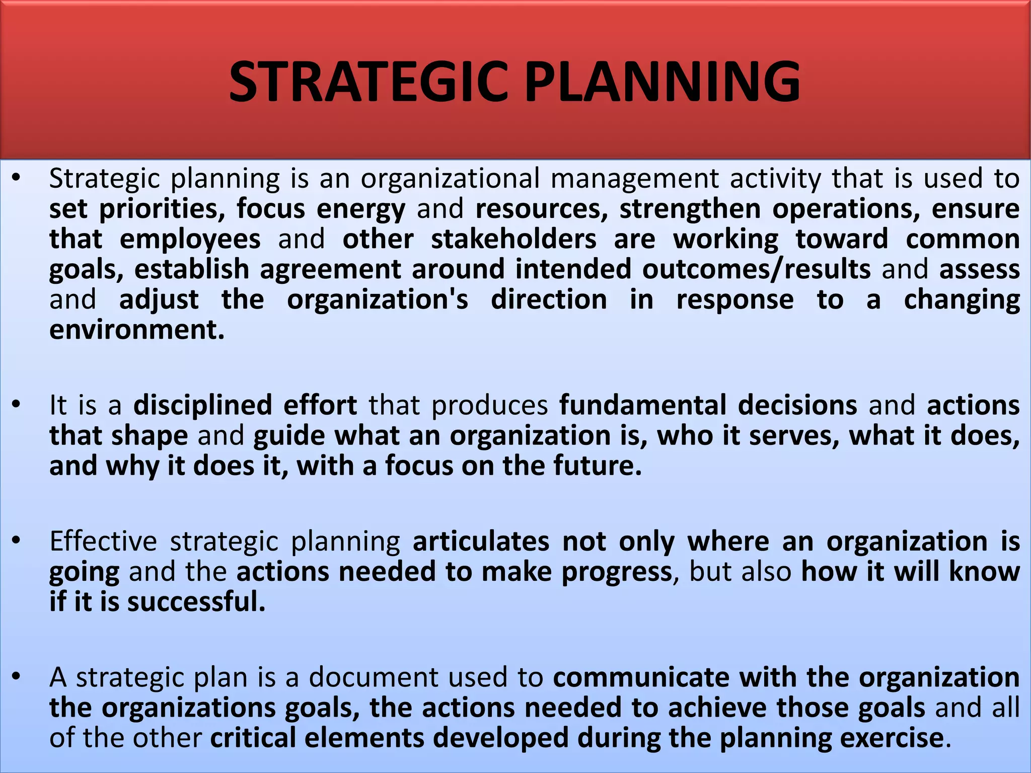 STRATEGIC PLANNING
• Strategic planning is an organizational management activity that is used to
set priorities, focus energy and resources, strengthen operations, ensure
that employees and other stakeholders are working toward common
goals, establish agreement around intended outcomes/results and assess
and adjust the organization's direction in response to a changing
environment.
• It is a disciplined effort that produces fundamental decisions and actions
that shape and guide what an organization is, who it serves, what it does,
and why it does it, with a focus on the future.
• Effective strategic planning articulates not only where an organization is
going and the actions needed to make progress, but also how it will know
if it is successful.
• A strategic plan is a document used to communicate with the organization
the organizations goals, the actions needed to achieve those goals and all
of the other critical elements developed during the planning exercise.
 