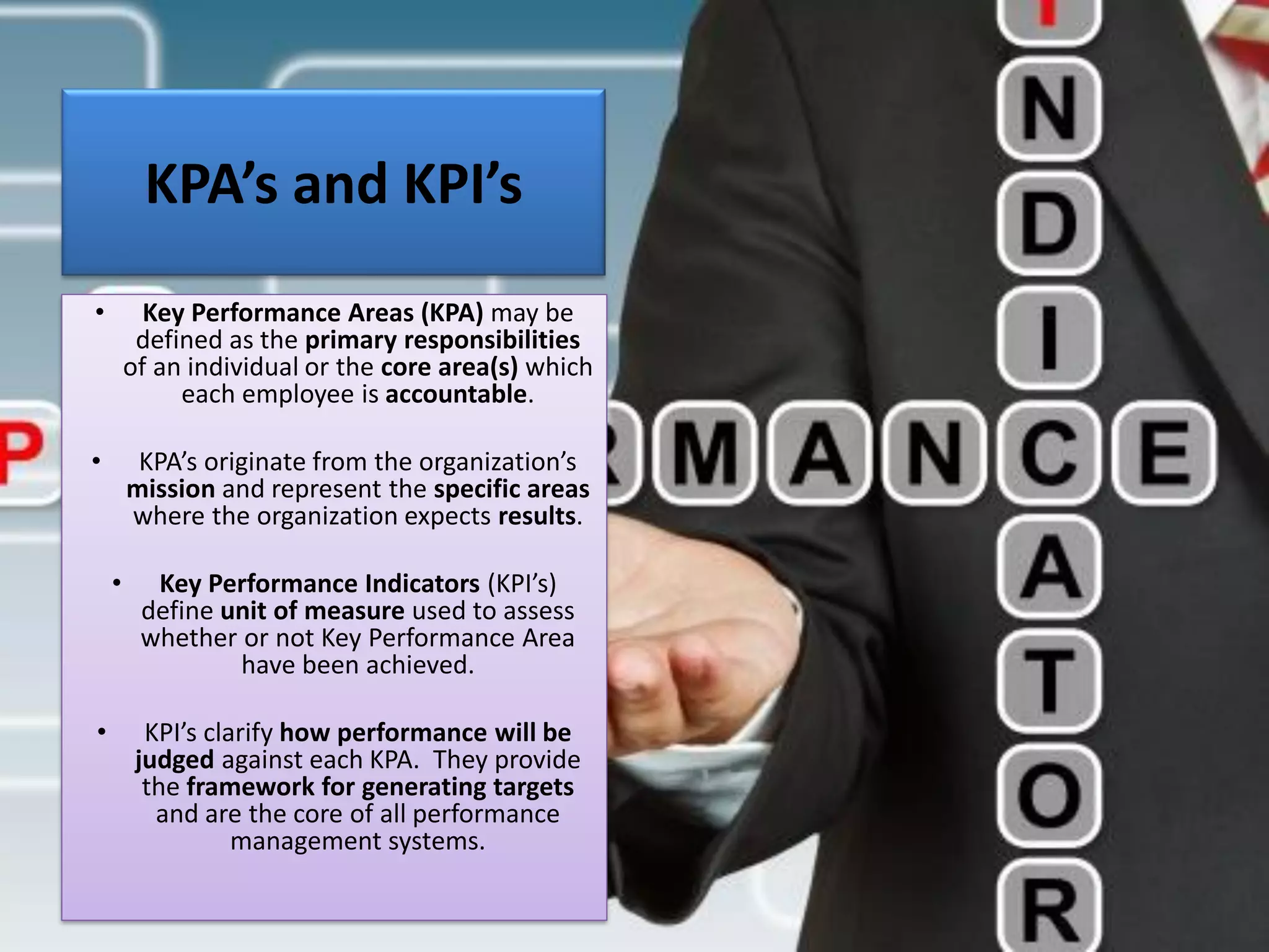 KPA’s and KPI’s
• Key Performance Areas (KPA) may be
defined as the primary responsibilities
of an individual or the core area(s) which
each employee is accountable.
• KPA’s originate from the organization’s
mission and represent the specific areas
where the organization expects results.
• Key Performance Indicators (KPI’s)
define unit of measure used to assess
whether or not Key Performance Area
have been achieved.
• KPI’s clarify how performance will be
judged against each KPA. They provide
the framework for generating targets
and are the core of all performance
management systems.
 