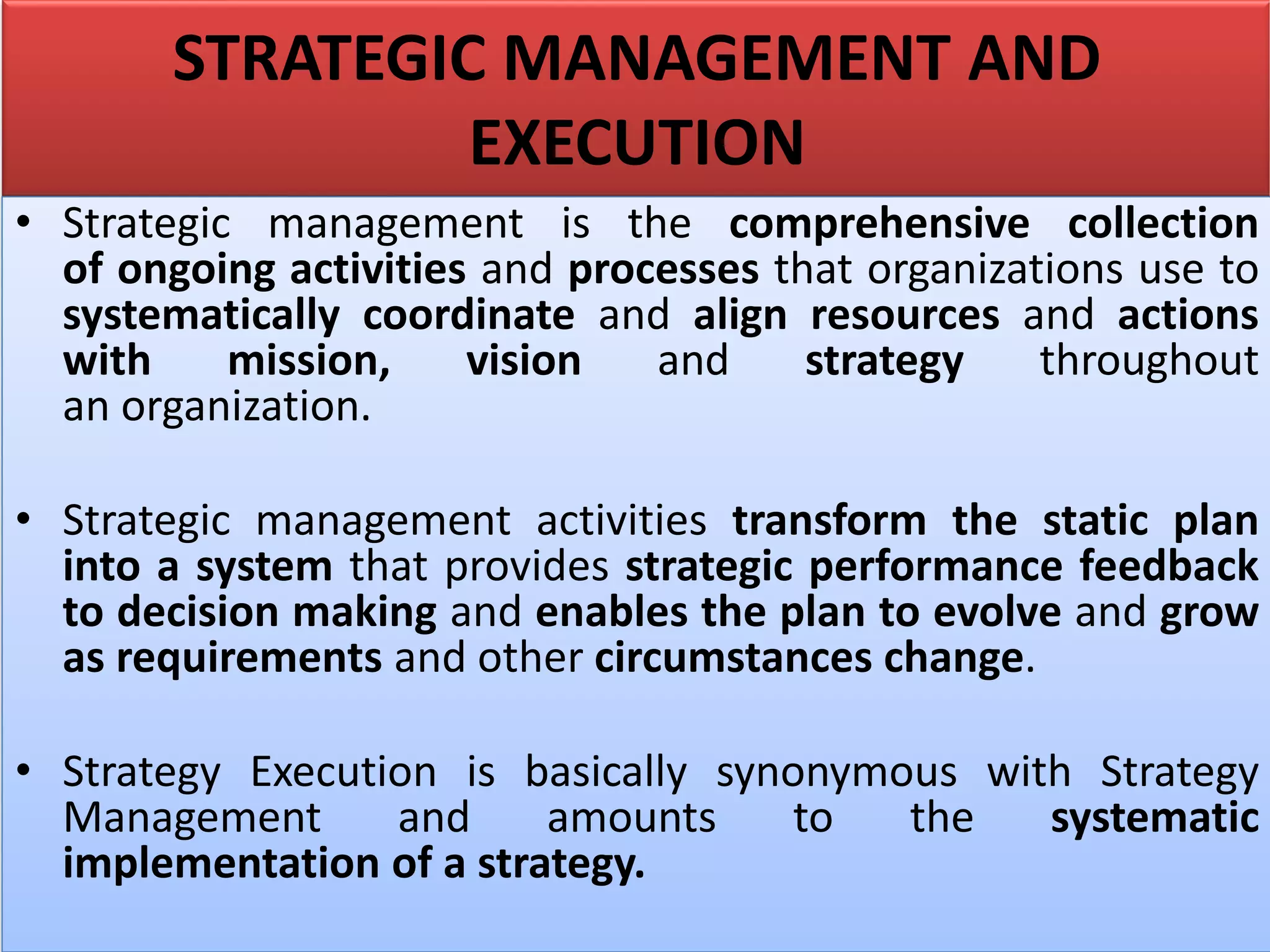 STRATEGIC MANAGEMENT AND
EXECUTION
• Strategic management is the comprehensive collection
of ongoing activities and processes that organizations use to
systematically coordinate and align resources and actions
with mission, vision and strategy throughout
an organization.
• Strategic management activities transform the static plan
into a system that provides strategic performance feedback
to decision making and enables the plan to evolve and grow
as requirements and other circumstances change.
• Strategy Execution is basically synonymous with Strategy
Management and amounts to the systematic
implementation of a strategy.
 