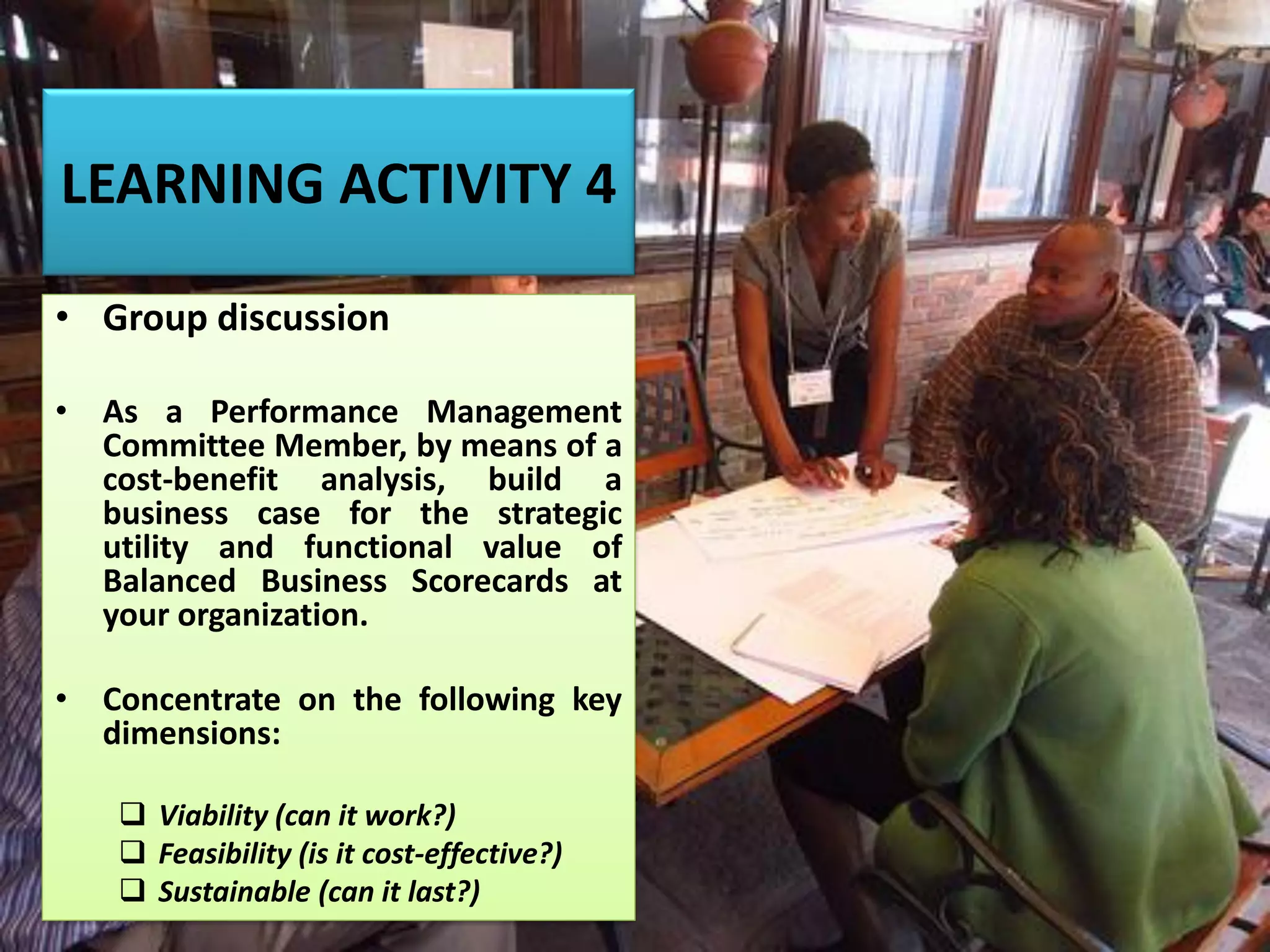 LEARNING ACTIVITY 4
• Group discussion
• As a Performance Management
Committee Member, by means of a
cost-benefit analysis, build a
business case for the strategic
utility and functional value of
Balanced Business Scorecards at
your organization.
• Concentrate on the following key
dimensions:
❑ Viability (can it work?)
❑ Feasibility (is it cost-effective?)
❑ Sustainable (can it last?)
 