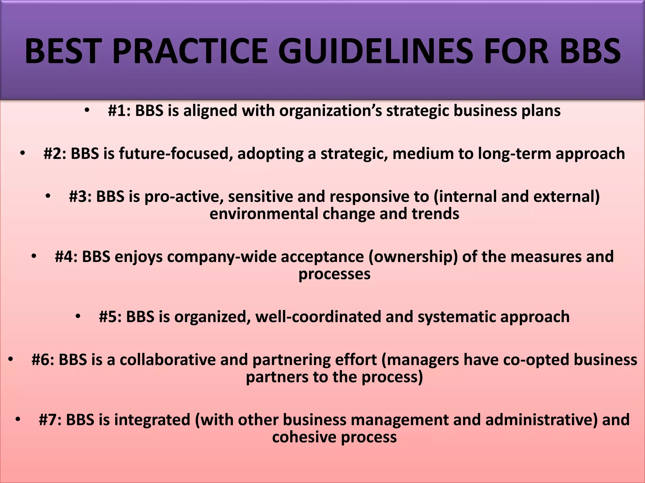 • #1: BBS is aligned with organization’s strategic business plans
• #2: BBS is future-focused, adopting a strategic, medium to long-term approach
• #3: BBS is pro-active, sensitive and responsive to (internal and external)
environmental change and trends
• #4: BBS enjoys company-wide acceptance (ownership) of the measures and
processes
• #5: BBS is organized, well-coordinated and systematic approach
• #6: BBS is a collaborative and partnering effort (managers have co-opted business
partners to the process)
• #7: BBS is integrated (with other business management and administrative) and
cohesive process
BEST PRACTICE GUIDELINES FOR BBS
 