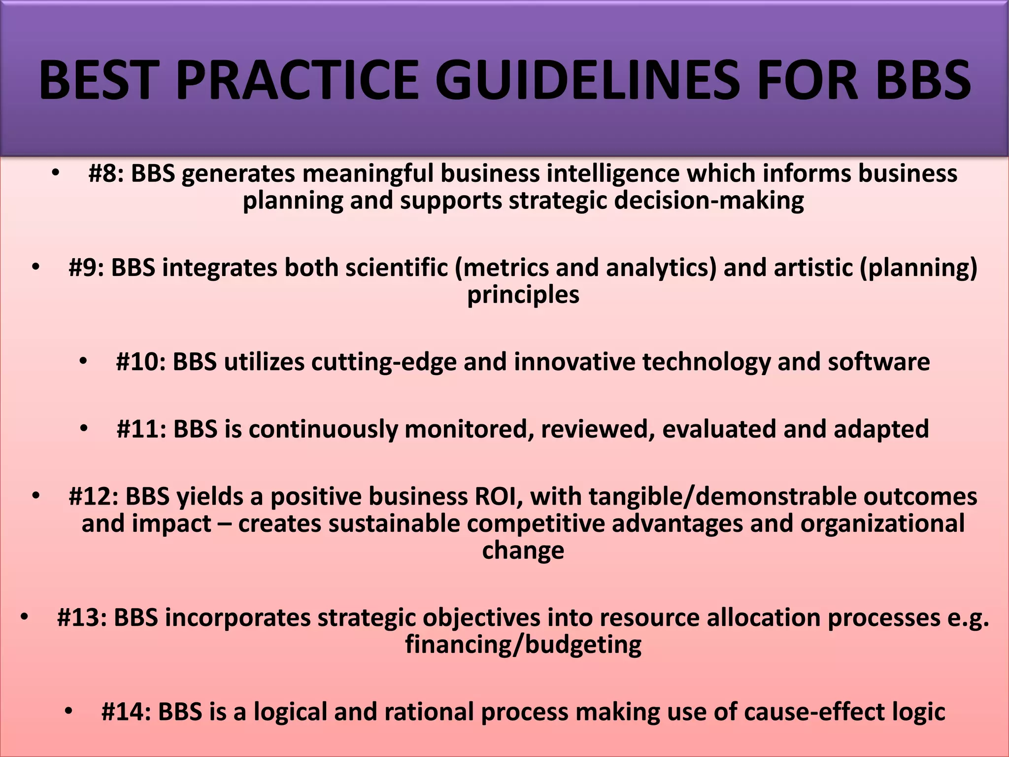 • #8: BBS generates meaningful business intelligence which informs business
planning and supports strategic decision-making
• #9: BBS integrates both scientific (metrics and analytics) and artistic (planning)
principles
• #10: BBS utilizes cutting-edge and innovative technology and software
• #11: BBS is continuously monitored, reviewed, evaluated and adapted
• #12: BBS yields a positive business ROI, with tangible/demonstrable outcomes
and impact – creates sustainable competitive advantages and organizational
change
• #13: BBS incorporates strategic objectives into resource allocation processes e.g.
financing/budgeting
• #14: BBS is a logical and rational process making use of cause-effect logic
BEST PRACTICE GUIDELINES FOR BBS
 