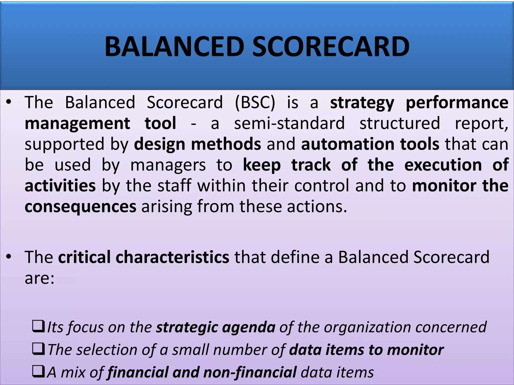 BALANCED SCORECARD
• The Balanced Scorecard (BSC) is a strategy performance
management tool - a semi-standard structured report,
supported by design methods and automation tools that can
be used by managers to keep track of the execution of
activities by the staff within their control and to monitor the
consequences arising from these actions.
• The critical characteristics that define a Balanced Scorecard
are:
❑Its focus on the strategic agenda of the organization concerned
❑The selection of a small number of data items to monitor
❑A mix of financial and non-financial data items
 