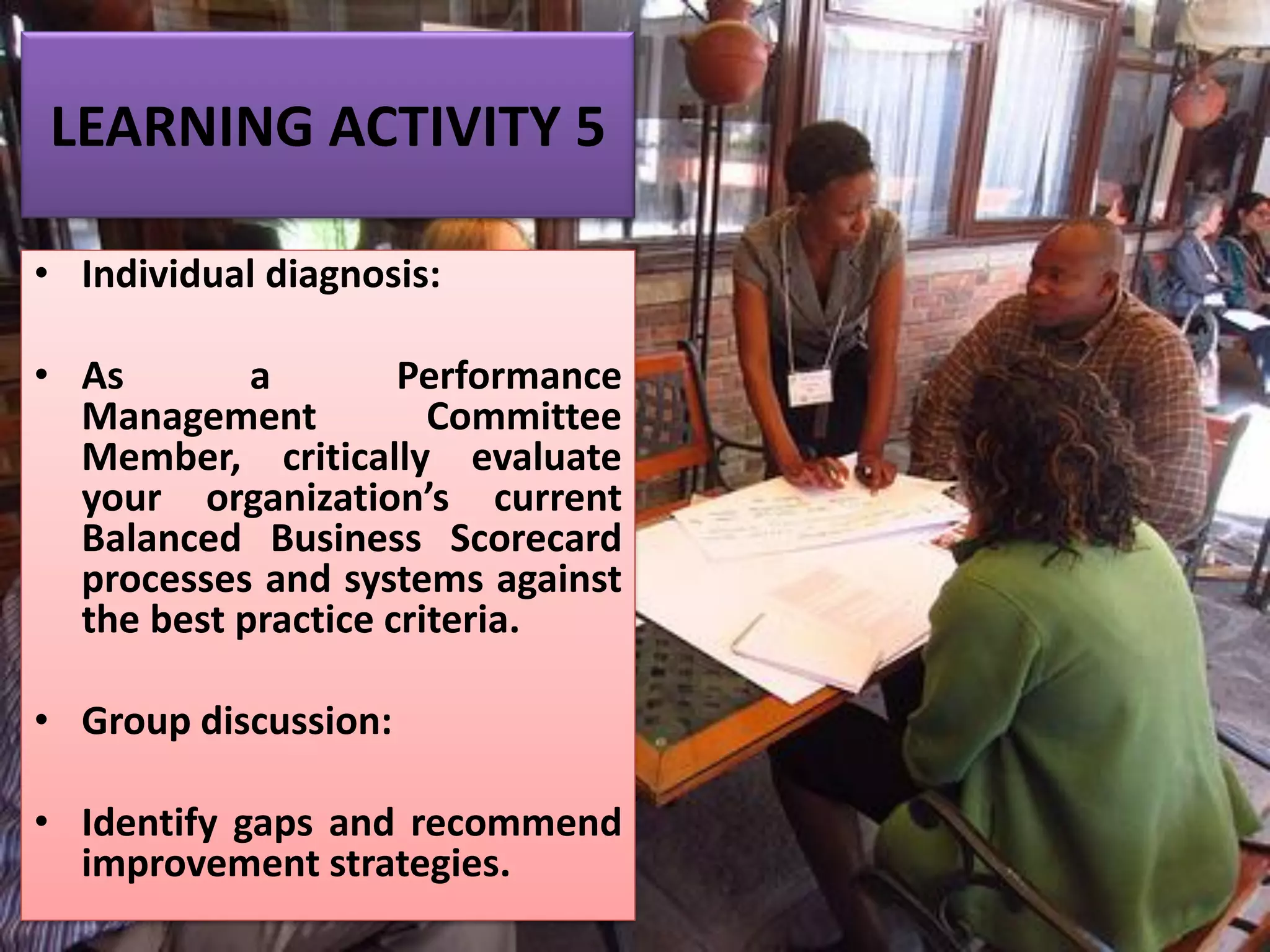 LEARNING ACTIVITY 5
• Individual diagnosis:
• As a Performance
Management Committee
Member, critically evaluate
your organization’s current
Balanced Business Scorecard
processes and systems against
the best practice criteria.
• Group discussion:
• Identify gaps and recommend
improvement strategies.
 