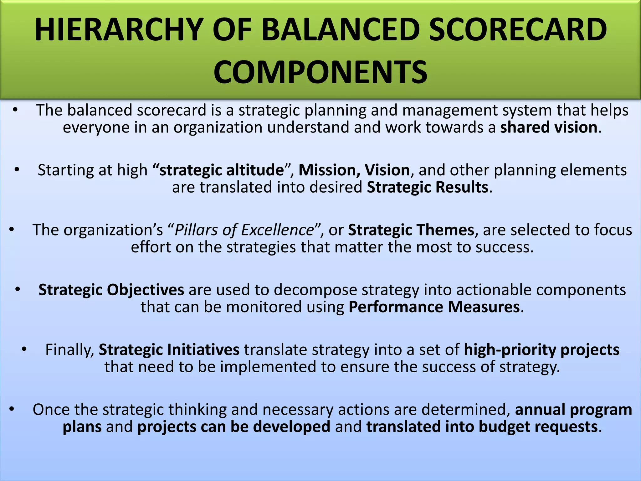 • The balanced scorecard is a strategic planning and management system that helps
everyone in an organization understand and work towards a shared vision.
• Starting at high “strategic altitude”, Mission, Vision, and other planning elements
are translated into desired Strategic Results.
• The organization’s “Pillars of Excellence”, or Strategic Themes, are selected to focus
effort on the strategies that matter the most to success.
• Strategic Objectives are used to decompose strategy into actionable components
that can be monitored using Performance Measures.
• Finally, Strategic Initiatives translate strategy into a set of high-priority projects
that need to be implemented to ensure the success of strategy.
• Once the strategic thinking and necessary actions are determined, annual program
plans and projects can be developed and translated into budget requests.
HIERARCHY OF BALANCED SCORECARD
COMPONENTS
 