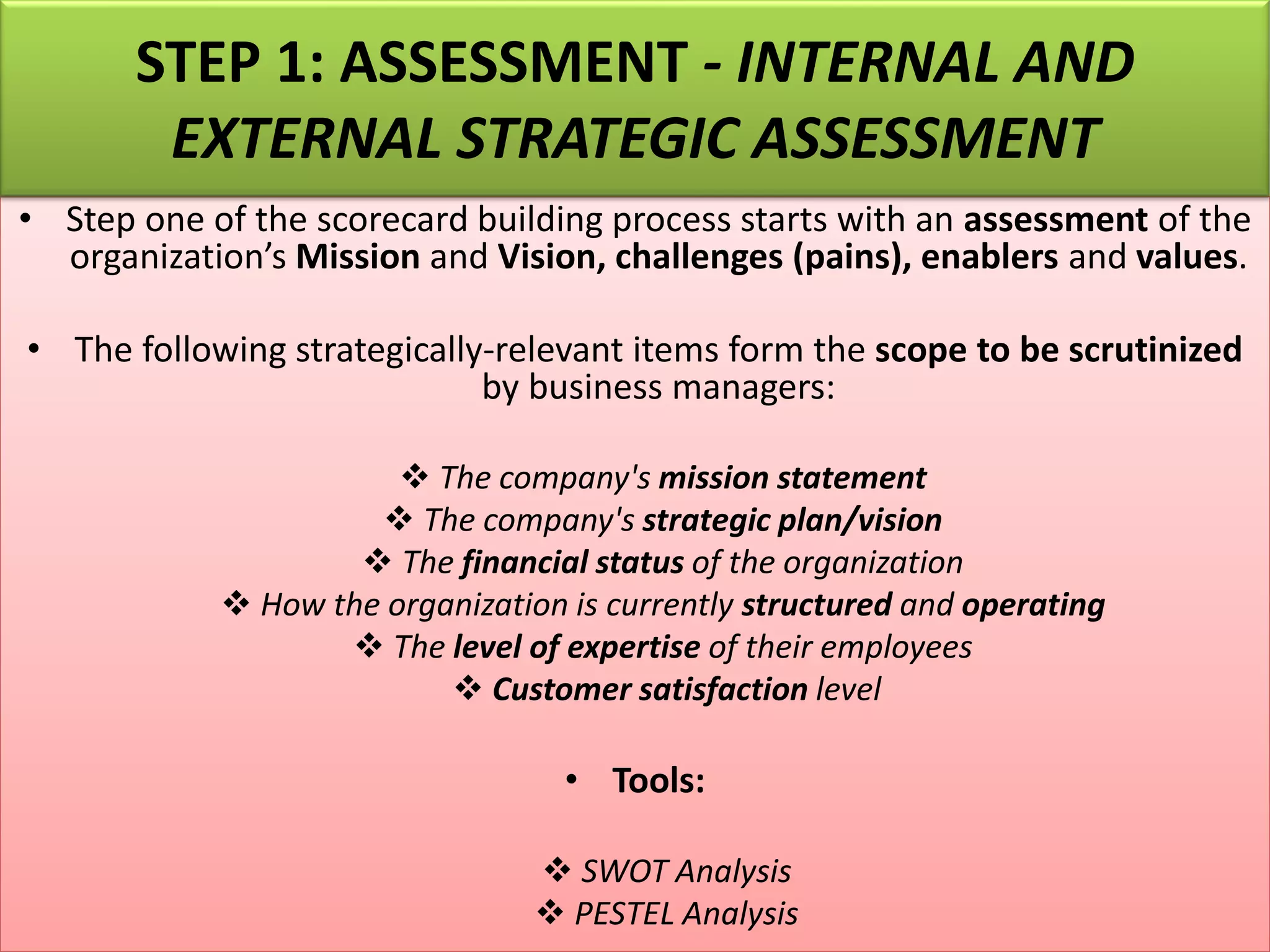 • Step one of the scorecard building process starts with an assessment of the
organization’s Mission and Vision, challenges (pains), enablers and values.
• The following strategically-relevant items form the scope to be scrutinized
by business managers:
❖ The company's mission statement
❖ The company's strategic plan/vision
❖ The financial status of the organization
❖ How the organization is currently structured and operating
❖ The level of expertise of their employees
❖ Customer satisfaction level
• Tools:
❖ SWOT Analysis
❖ PESTEL Analysis
STEP 1: ASSESSMENT - INTERNAL AND
EXTERNAL STRATEGIC ASSESSMENT
 