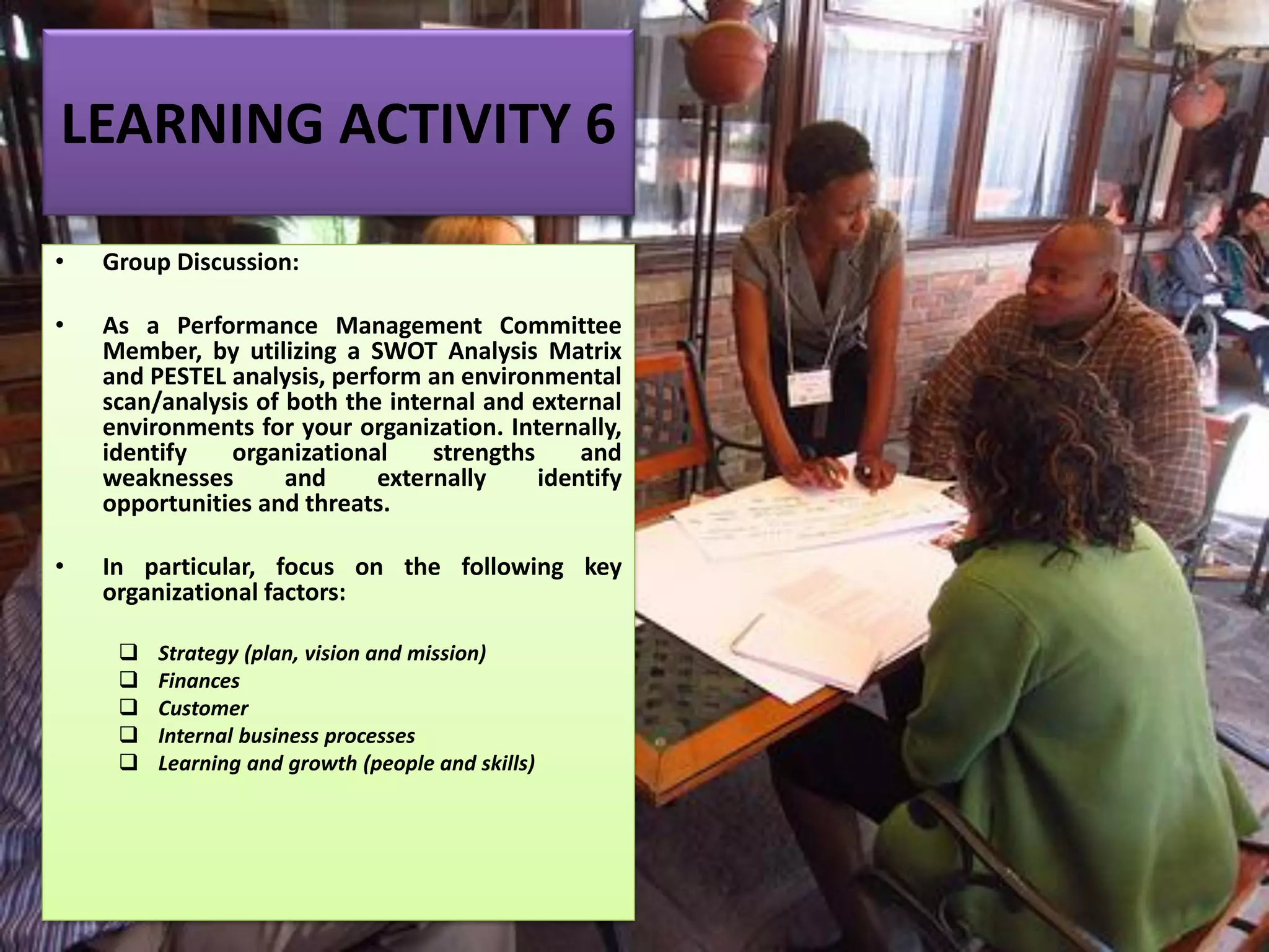LEARNING ACTIVITY 6
• Group Discussion:
• As a Performance Management Committee
Member, by utilizing a SWOT Analysis Matrix
and PESTEL analysis, perform an environmental
scan/analysis of both the internal and external
environments for your organization. Internally,
identify organizational strengths and
weaknesses and externally identify
opportunities and threats.
• In particular, focus on the following key
organizational factors:
❑ Strategy (plan, vision and mission)
❑ Finances
❑ Customer
❑ Internal business processes
❑ Learning and growth (people and skills)
 