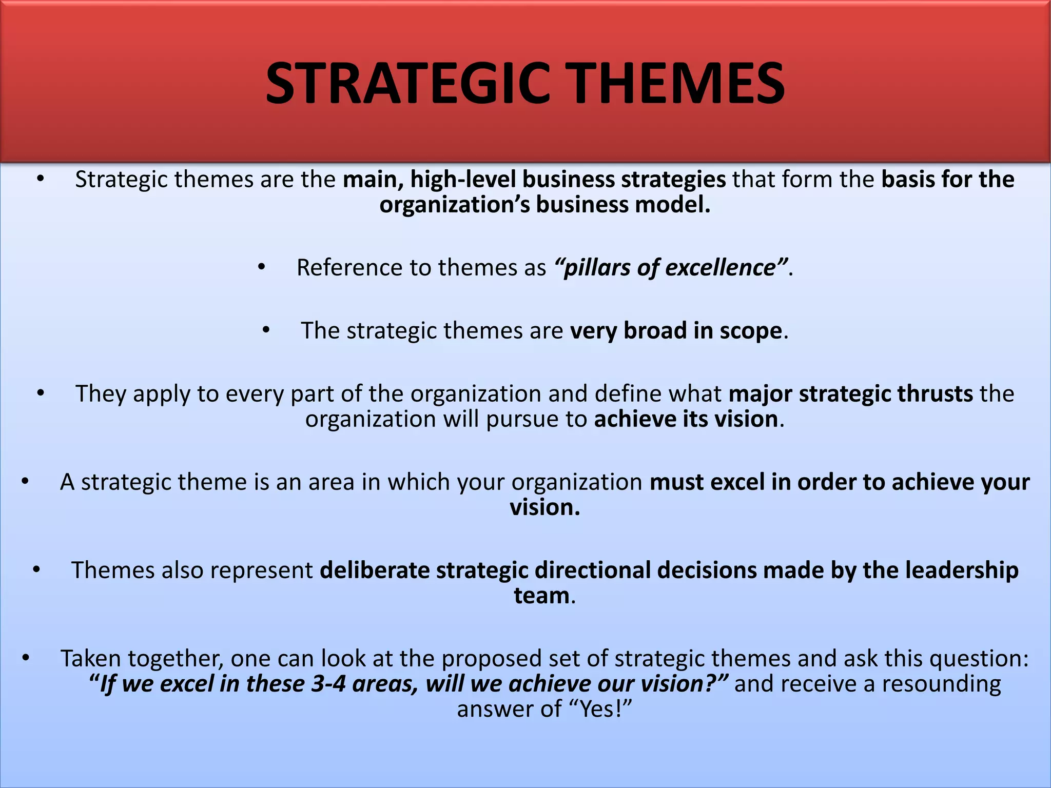 • Strategic themes are the main, high-level business strategies that form the basis for the
organization’s business model.
• Reference to themes as “pillars of excellence”.
• The strategic themes are very broad in scope.
• They apply to every part of the organization and define what major strategic thrusts the
organization will pursue to achieve its vision.
• A strategic theme is an area in which your organization must excel in order to achieve your
vision.
• Themes also represent deliberate strategic directional decisions made by the leadership
team.
• Taken together, one can look at the proposed set of strategic themes and ask this question:
“If we excel in these 3-4 areas, will we achieve our vision?” and receive a resounding
answer of “Yes!”
STRATEGIC THEMES
 