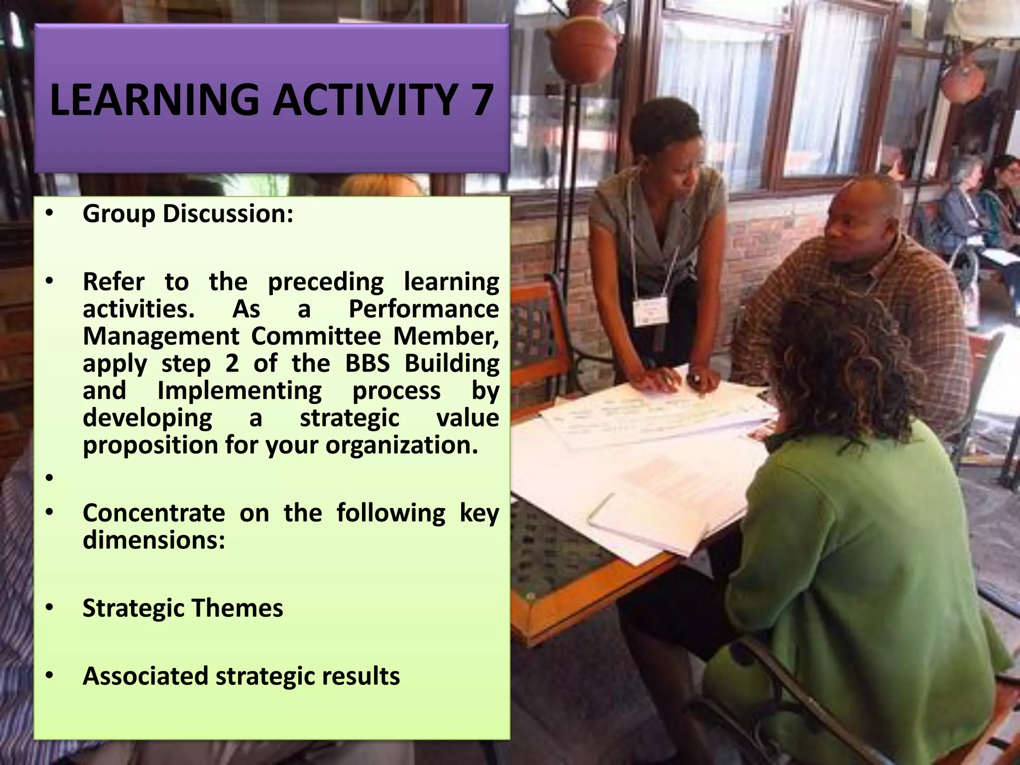 LEARNING ACTIVITY 7
• Group Discussion:
• Refer to the preceding learning
activities. As a Performance
Management Committee Member,
apply step 2 of the BBS Building
and Implementing process by
developing a strategic value
proposition for your organization.
•
• Concentrate on the following key
dimensions:
• Strategic Themes
• Associated strategic results
 