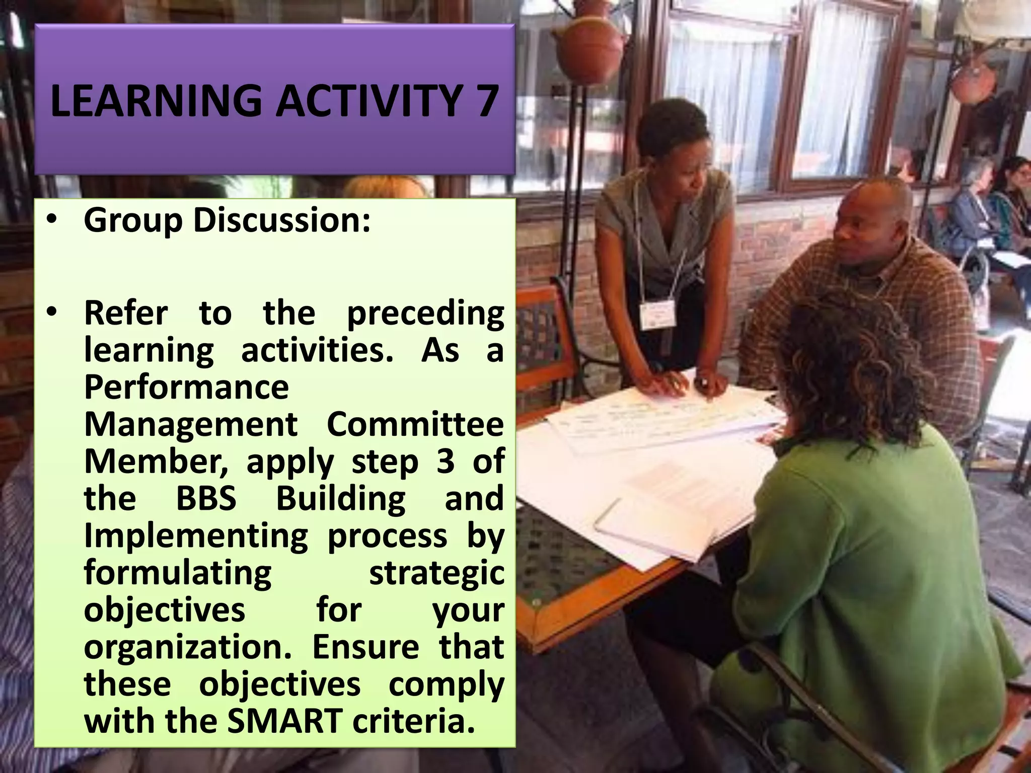 LEARNING ACTIVITY 7
• Group Discussion:
• Refer to the preceding
learning activities. As a
Performance
Management Committee
Member, apply step 3 of
the BBS Building and
Implementing process by
formulating strategic
objectives for your
organization. Ensure that
these objectives comply
with the SMART criteria.
 