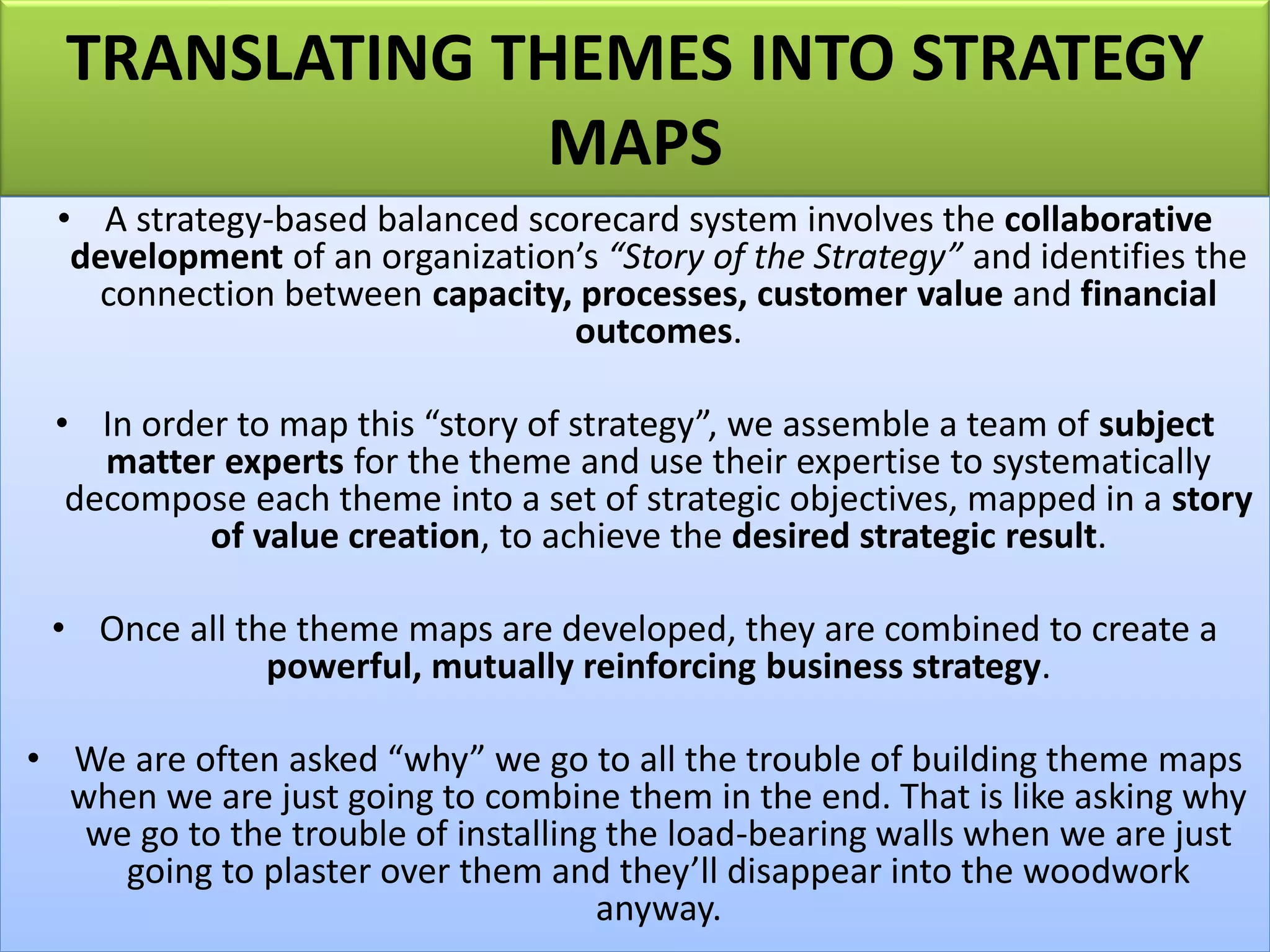 TRANSLATING THEMES INTO STRATEGY
MAPS
• A strategy-based balanced scorecard system involves the collaborative
development of an organization’s “Story of the Strategy” and identifies the
connection between capacity, processes, customer value and financial
outcomes.
• In order to map this “story of strategy”, we assemble a team of subject
matter experts for the theme and use their expertise to systematically
decompose each theme into a set of strategic objectives, mapped in a story
of value creation, to achieve the desired strategic result.
• Once all the theme maps are developed, they are combined to create a
powerful, mutually reinforcing business strategy.
• We are often asked “why” we go to all the trouble of building theme maps
when we are just going to combine them in the end. That is like asking why
we go to the trouble of installing the load-bearing walls when we are just
going to plaster over them and they’ll disappear into the woodwork
anyway.
 