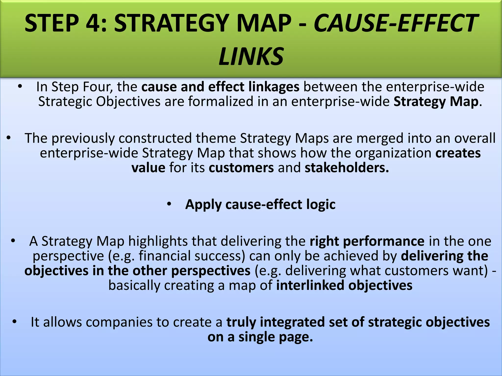 • In Step Four, the cause and effect linkages between the enterprise-wide
Strategic Objectives are formalized in an enterprise-wide Strategy Map.
• The previously constructed theme Strategy Maps are merged into an overall
enterprise-wide Strategy Map that shows how the organization creates
value for its customers and stakeholders.
• Apply cause-effect logic
• A Strategy Map highlights that delivering the right performance in the one
perspective (e.g. financial success) can only be achieved by delivering the
objectives in the other perspectives (e.g. delivering what customers want) -
basically creating a map of interlinked objectives
• It allows companies to create a truly integrated set of strategic objectives
on a single page.
STEP 4: STRATEGY MAP - CAUSE-EFFECT
LINKS
 