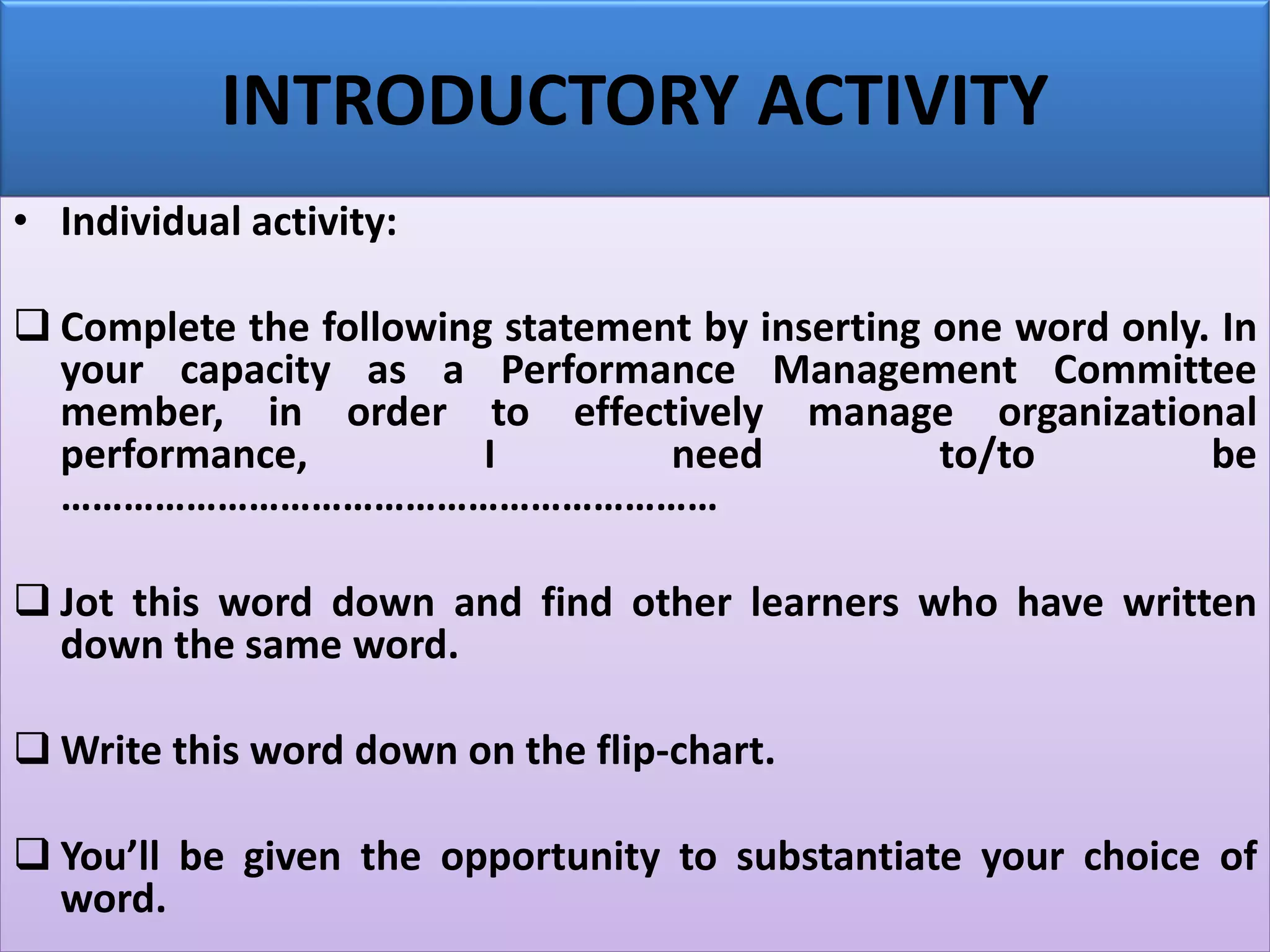 INTRODUCTORY ACTIVITY
• Individual activity:
❑ Complete the following statement by inserting one word only. In
your capacity as a Performance Management Committee
member, in order to effectively manage organizational
performance, I need to/to be
………………………………………………………
❑ Jot this word down and find other learners who have written
down the same word.
❑ Write this word down on the flip-chart.
❑ You’ll be given the opportunity to substantiate your choice of
word.
 