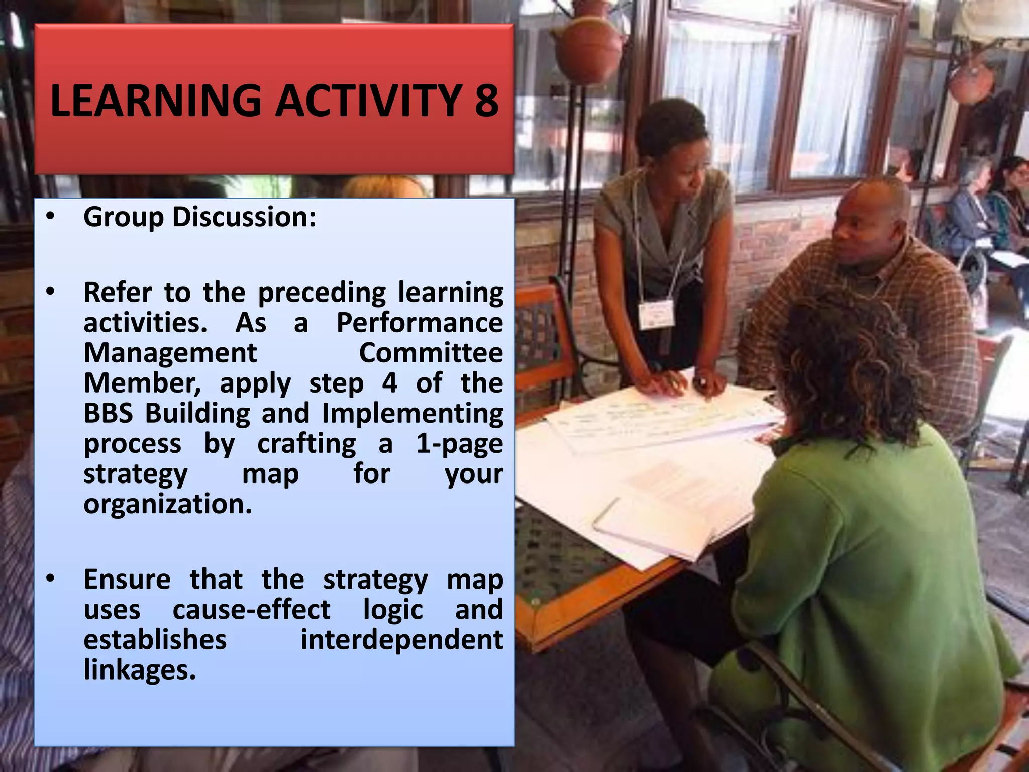 LEARNING ACTIVITY 8
• Group Discussion:
• Refer to the preceding learning
activities. As a Performance
Management Committee
Member, apply step 4 of the
BBS Building and Implementing
process by crafting a 1-page
strategy map for your
organization.
• Ensure that the strategy map
uses cause-effect logic and
establishes interdependent
linkages.
 