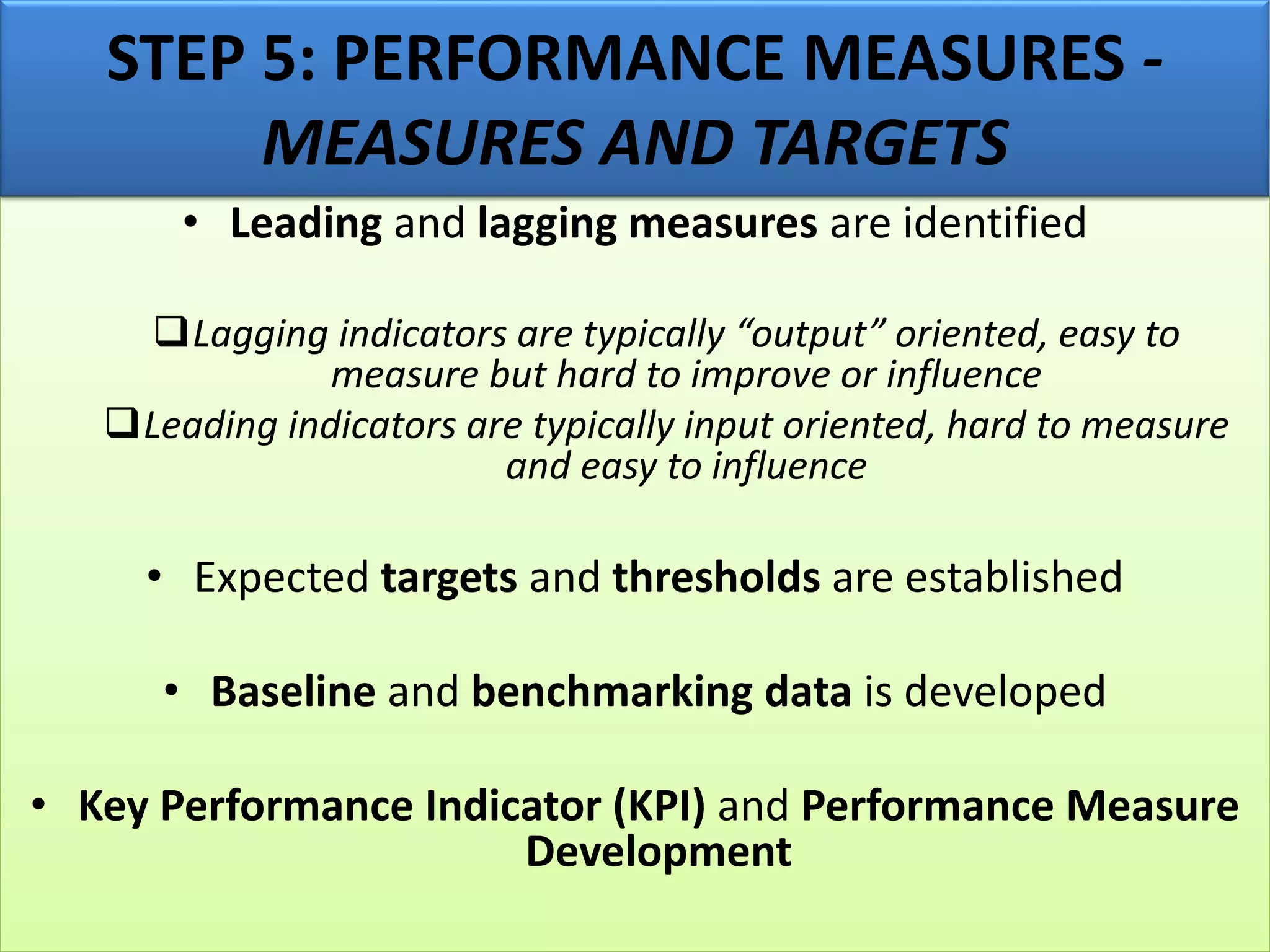 • Leading and lagging measures are identified
❑Lagging indicators are typically “output” oriented, easy to
measure but hard to improve or influence
❑Leading indicators are typically input oriented, hard to measure
and easy to influence
• Expected targets and thresholds are established
• Baseline and benchmarking data is developed
• Key Performance Indicator (KPI) and Performance Measure
Development
STEP 5: PERFORMANCE MEASURES -
MEASURES AND TARGETS
 