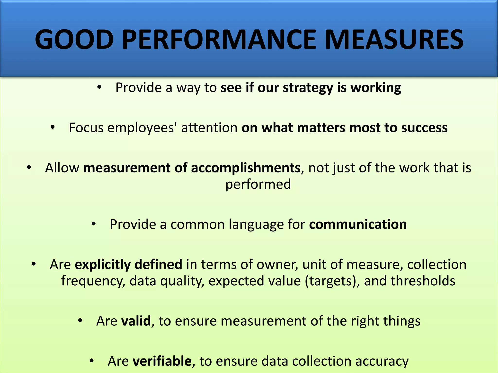 • Provide a way to see if our strategy is working
• Focus employees' attention on what matters most to success
• Allow measurement of accomplishments, not just of the work that is
performed
• Provide a common language for communication
• Are explicitly defined in terms of owner, unit of measure, collection
frequency, data quality, expected value (targets), and thresholds
• Are valid, to ensure measurement of the right things
• Are verifiable, to ensure data collection accuracy
GOOD PERFORMANCE MEASURES
 