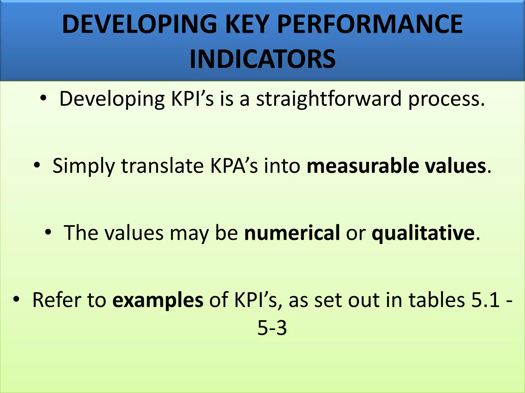DEVELOPING KEY PERFORMANCE
INDICATORS
• Developing KPI’s is a straightforward process.
• Simply translate KPA’s into measurable values.
• The values may be numerical or qualitative.
• Refer to examples of KPI’s, as set out in tables 5.1 -
5-3
 