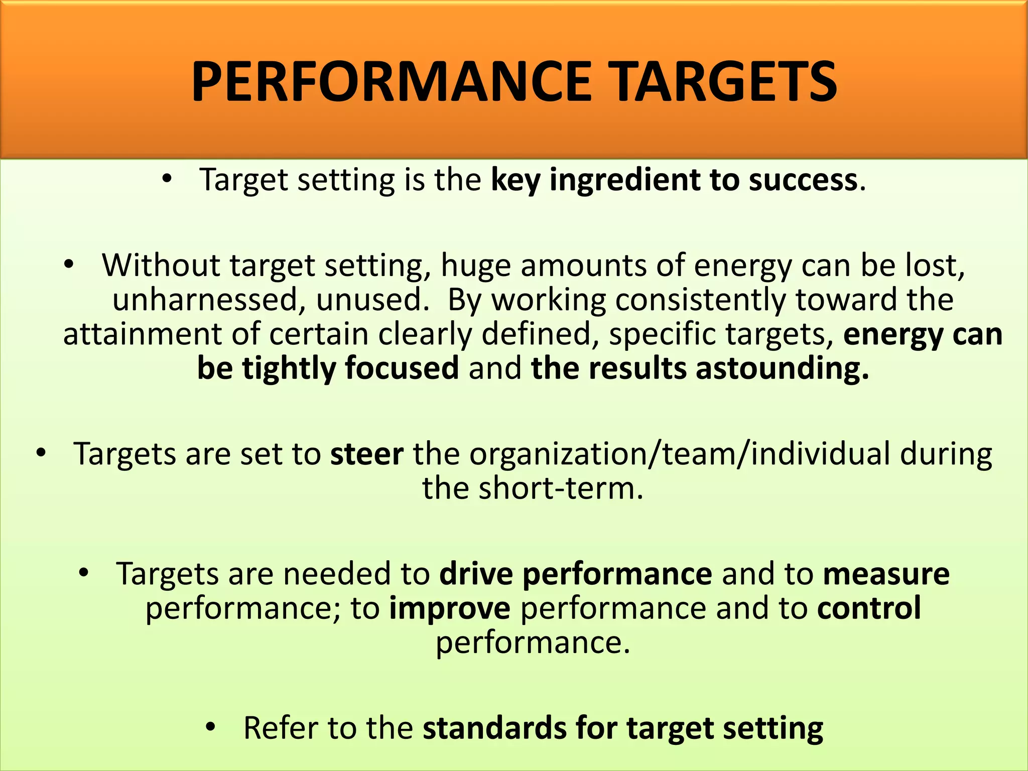 PERFORMANCE TARGETS
• Target setting is the key ingredient to success.
• Without target setting, huge amounts of energy can be lost,
unharnessed, unused. By working consistently toward the
attainment of certain clearly defined, specific targets, energy can
be tightly focused and the results astounding.
• Targets are set to steer the organization/team/individual during
the short-term.
• Targets are needed to drive performance and to measure
performance; to improve performance and to control
performance.
• Refer to the standards for target setting
 