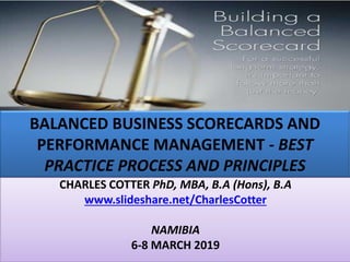 BALANCED BUSINESS SCORECARDS AND
PERFORMANCE MANAGEMENT - BEST
PRACTICE PROCESS AND PRINCIPLES
CHARLES COTTER PhD, MBA, B.A (Hons), B.A
www.slideshare.net/CharlesCotter
NAMIBIA
6-8 MARCH 2019
 