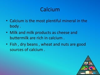 Calcium
• Calcium is the most plentiful mineral in the
body .
• Milk and milk products as cheese and
buttermilk are rich in calcium .
• Fish , dry beans , wheat and nuts are good
sources of calcium .
 