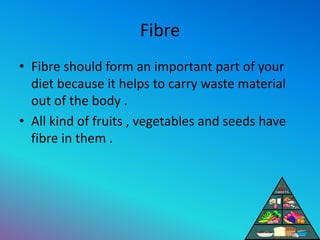 Fibre
• Fibre should form an important part of your
diet because it helps to carry waste material
out of the body .
• All kind of fruits , vegetables and seeds have
fibre in them .
 