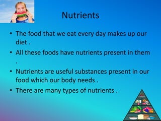 Nutrients
• The food that we eat every day makes up our
diet .
• All these foods have nutrients present in them
.
• Nutrients are useful substances present in our
food which our body needs .
• There are many types of nutrients .
 