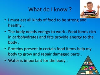 What do I know ?
• I must eat all kinds of food to be strong and
healthy .
• The body needs energy to work . Food items ri...