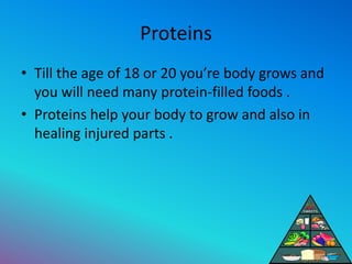 Proteins
• Till the age of 18 or 20 you’re body grows and
you will need many protein-filled foods .
• Proteins help your b...