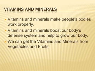 VITAMINS AND MINERALS
Vitamins and minerals make people's bodies
work properly.
 Vitamins and minerals boost our body’s
defense system and help to grow our body.
 We can get the Vitamins and Minerals from
Vegetables and Fruits.


 