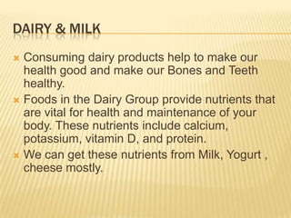 DAIRY & MILK
Consuming dairy products help to make our
health good and make our Bones and Teeth
healthy.
 Foods in the Dairy Group provide nutrients that
are vital for health and maintenance of your
body. These nutrients include calcium,
potassium, vitamin D, and protein.
 We can get these nutrients from Milk, Yogurt ,
cheese mostly.


 