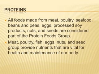 PROTEINS
All foods made from meat, poultry, seafood,
beans and peas, eggs, processed soy
products, nuts, and seeds are considered
part of the Protein Foods Group.
 Meat, poultry, fish, eggs, nuts, and seed
group provide nutrients that are vital for
health and maintenance of our body.


 