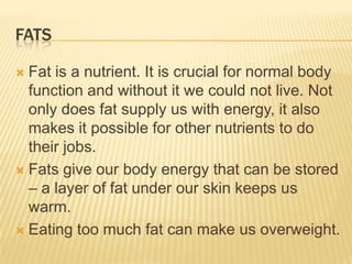 FATS
Fat is a nutrient. It is crucial for normal body
function and without it we could not live. Not
only does fat supply us with energy, it also
makes it possible for other nutrients to do
their jobs.
 Fats give our body energy that can be stored
– a layer of fat under our skin keeps us
warm.
 Eating too much fat can make us overweight.


 