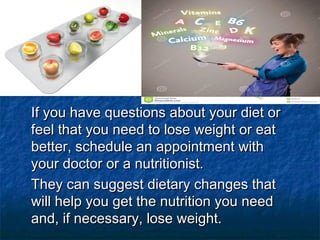 If you have questions about your diet orIf you have questions about your diet or
feel that you need to lose weight or eatfeel that you need to lose weight or eat
better, schedule an appointment withbetter, schedule an appointment with
your doctor or a nutritionist.your doctor or a nutritionist.
They can suggest dietary changes thatThey can suggest dietary changes that
will help you get the nutrition you needwill help you get the nutrition you need
and, if necessary, lose weight.and, if necessary, lose weight.
 