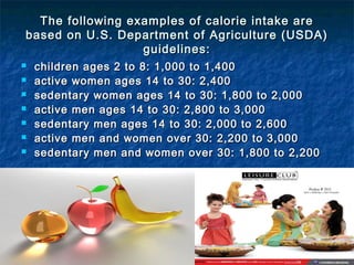 The following examples of calorie intake areThe following examples of calorie intake are
based on U.S. Department of Agriculture (USDA)based on U.S. Department of Agriculture (USDA)
guidelines:guidelines:
 children ages 2 to 8: 1,000 to 1,400children ages 2 to 8: 1,000 to 1,400
 active women ages 14 to 30: 2,400active women ages 14 to 30: 2,400
 sedentary women ages 14 to 30: 1,800 to 2,000sedentary women ages 14 to 30: 1,800 to 2,000
 active men ages 14 to 30: 2,800 to 3,000active men ages 14 to 30: 2,800 to 3,000
 sedentary men ages 14 to 30: 2,000 to 2,600sedentary men ages 14 to 30: 2,000 to 2,600
 active men and women over 30: 2,200 to 3,000active men and women over 30: 2,200 to 3,000
 sedentary men and women over 30: 1,800 to 2,200sedentary men and women over 30: 1,800 to 2,200
 