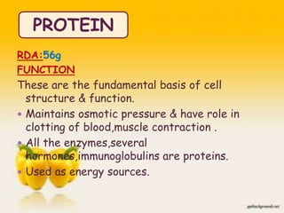RDA:56g
FUNCTION
These are the fundamental basis of cell
structure & function.
 Maintains osmotic pressure & have role in
clotting of blood,muscle contraction .
 All the enzymes,several
hormones,immunoglobulins are proteins.
 Used as energy sources.
PROTEIN
16
 