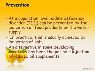  At a population level, iodine deficiency
disorder (IDD) can be prevented by the
iodization of food products or the water
supply.
 In practice, this is usually achieved by
iodization of salt.
 An alternative in some developing
countries has been the periodic injection
of iodized oil supplements
44
 