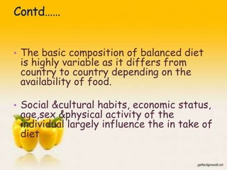 • The basic composition of balanced diet
is highly variable as it differs from
country to country depending on the
availability of food.
• Social &cultural habits, economic status,
age,sex &physical activity of the
individual largely influence the in take of
diet
5
 