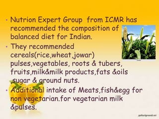 • Nutrion Expert Group from ICMR has
recommended the composition of
balanced diet for Indian.
• They recommended
cereals(rice,wheat,jowar)
pulses,vegetables, roots & tubers,
fruits,milk&milk products,fats &oils
,sugar & ground nuts.
• Additional intake of Meats,fish&egg for
non vegetarian.for vegetarian milk
&pulses. 6
 