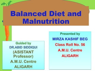 Balanced Diet and
Malnutrition
Presented by
MIRZA KASHIF BEG
Class Roll No. 56
A.M.U. Centre
ALIGARH
Presented by
MIRZA KASHIF BEG
Class Roll No. 56
A.M.U. Centre
ALIGARH
 
