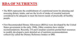 RDA OF NUTRIENTS
• The RDA represents the establishment of a nutritional norm for planning and
assessing dietary intake, and are the levels of intake of essential nutrients
considered to be adequate to meet the known needs of practically all healthy
people.
• First Recommended Dietary Allowances (RDAs) were developed by the United
States government in the early 1940s. Other countries have similar
recommendations. Recently, US and Canadian scientists pooled their resources
to modify developed a more detailed set of nutrition recommendations
collectively called the Dietary Reference Intakes or DRI.
 