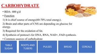 CARBOHYDRATE
• RDA- 400 g/d
• Function
1) It is chief source of energy(60-70% total energy).
2) Brain and other parts of CNS are depending on glucose for
energy.
3) Required for the oxidation of fat.
4) Synthesis of pentose's for DNA, RNA, NAD+, FAD synthesis.
• Common sources of carbohydrate
TABLE
SUGAR
ROOTS AND
TUBERS
PULSES BREAD CEREALS
 