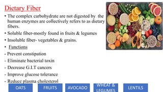 Dietary Fiber
• The complex carbohydrate are not digested by the
human enzymes are collectively refers to as dietary
fibers.
• Soluble fiber-mostly found in fruits & legumes
• Insoluble fiber- vegetables & grains.
• Functions
- Prevent constipation
- Eliminate bacterial toxin
- Decrease G.I.T cancers
- Improve glucose tolerance
- Reduce plasma cholesterol
OATS FRUITS AVOCADO
WHEAT &
LENTILS
 