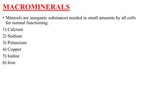 MACROMINERALS
• Minerals are inorganic substances needed in small amounts by all cells
for normal functioning.
1) Calcium
2) Sodium
3) Potassium
4) Copper
5) Iodine
6) Iron
 