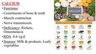 CALCIUM
•Functions
- Constituents of bone & teeth
- Muscle contraction
- Nerve transmission
•Deficiency: Rickets,
Osteomalacia
•RDA 0.8-1g/d
•Sources: Milk & products, Leafy
vegetables
 