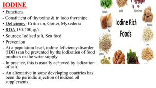 IODINE
• Functions
- Constituent of thyroxine & tri iodo thyronine
• Deficiency: Critinism, Goiter, Myxedema
• RDA 150-200µg/d
• Sources: Iodised salt, Sea food
• Prevention
- At a population level, iodine deficiency disorder
(IDD) can be prevented by the iodization of food
products or the water supply.
- In practice, this is usually achieved by iodization
of salt.
- An alternative in some developing countries has
been the periodic injection of iodized oil
supplements.
 