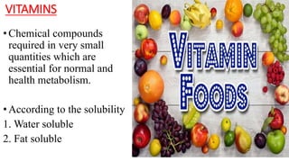 VITAMINS
•Chemical compounds
required in very small
quantities which are
essential for normal and
health metabolism.
•According to the solubility
1. Water soluble
2. Fat soluble
 