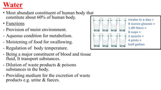 Water
• Most abundant constituent of human body that
constitute about 60% of human body.
• Functions
- Provision of moist environment.
- Aqueous condition for metabolism.
- Moistening of food for swallowing.
- Regulation of body temperature.
- Being a major constituent of blood and tissue
fluid, It transport substances.
- Dilution of waste products & poisons
substances in the body.
- Providing medium for the excretion of waste
products e.g. urine & faeces.
 