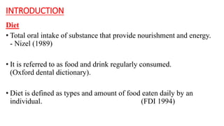 INTRODUCTION
Diet
• Total oral intake of substance that provide nourishment and energy.
- Nizel (1989)
• It is referred to as food and drink regularly consumed.
(Oxford dental dictionary).
• Diet is defined as types and amount of food eaten daily by an
individual. (FDI 1994)
 